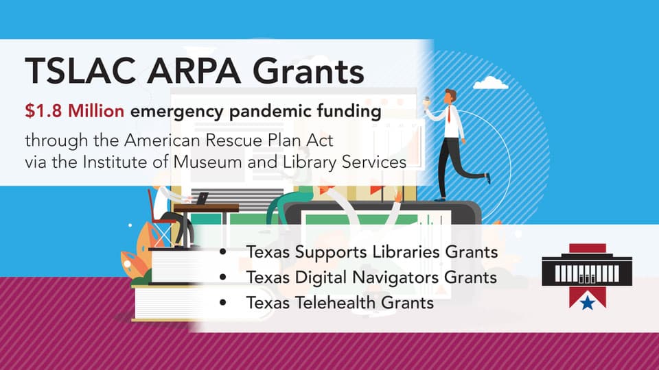 TSLAC ARPA Grants $1.8 Million emergency pandemic funding through the American Rescue Plan Act via the Institute of Museum and Library Services. Texas supports library grants. Texas digital navigators grants. Texas telehealth grants.
